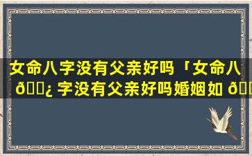 女命八字没有父亲好吗「女命八 🌿 字没有父亲好吗婚姻如 🐱 何」